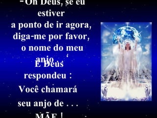 Oh Deus, se eu estiver  a ponto de ir agora,  diga-me por favor,  o nome do meu anjo . . ‘ E Deus respondeu :  Você chamará  seu anjo de . . .  MÃE ! 