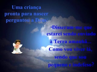 Uma criança  pronta para nascer  perguntou a Deus: Disseram-me que estarei sendo enviado  à Terra amanhã...  Como vou viver lá,  sendo que sou  pequeno e indefeso? 