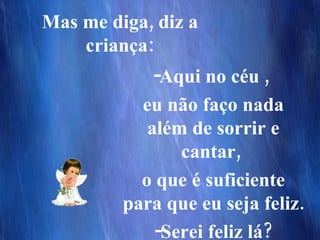 Mas me diga, diz a criança: Aqui no céu ,  eu não faço nada além de sorrir e cantar,  o que é suficiente para que eu seja feliz.  Serei feliz lá? 