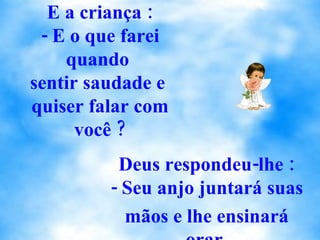 E a criança : - E o que farei quando  sentir saudade e  quiser falar com você ? Deus respondeu-lhe : - Seu anjo juntará suas  mãos e lhe ensinará orar. 