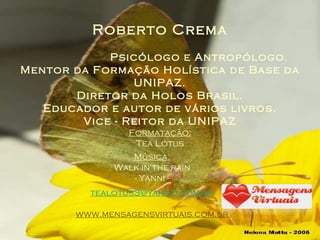 Roberto Crema   Psicólogo e Antropólogo. Mentor da Formação Holística de Base da UNIPAZ. Diretor da Holos Brasil. Educador e autor de vários livros. Vice - Reitor da UNIPAZ Formatação: Tea Lótus Música: Walk in the rain - Yanni - [email_address] www.mensagensvirtuais.com.br 