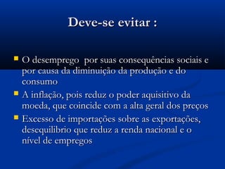 Deve-se evitar :Deve-se evitar :
 O desemprego por suas consequências sociais eO desemprego por suas consequências sociais e
por causa da diminuição da produção e dopor causa da diminuição da produção e do
consumoconsumo
 A inflação, pois reduz o poder aquisitivo daA inflação, pois reduz o poder aquisitivo da
moeda, que coincide com a alta geral dos preçosmoeda, que coincide com a alta geral dos preços
 Excesso de importações sobre as exportações,Excesso de importações sobre as exportações,
desequilibrio que reduz a renda nacional e odesequilibrio que reduz a renda nacional e o
nível de empregosnível de empregos
 