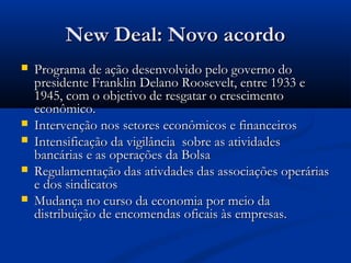 New Deal: Novo acordoNew Deal: Novo acordo
 Programa de ação desenvolvido pelo governo doPrograma de ação desenvolvido pelo governo do
presidente Franklin Delano Roosevelt, entre 1933 epresidente Franklin Delano Roosevelt, entre 1933 e
1945, com o objetivo de resgatar o crescimento1945, com o objetivo de resgatar o crescimento
econômico.econômico.
 Intervenção nos setores econômicos e financeirosIntervenção nos setores econômicos e financeiros
 Intensificação da vigilância sobre as atividadesIntensificação da vigilância sobre as atividades
bancárias e as operações da Bolsabancárias e as operações da Bolsa
 Regulamentação das ativdades das associações operáriasRegulamentação das ativdades das associações operárias
e dos sindicatose dos sindicatos
 Mudança no curso da economia por meio daMudança no curso da economia por meio da
distribuição de encomendas oficais às empresas.distribuição de encomendas oficais às empresas.
 