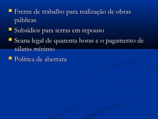  Frente de trabalho para realização de obrasFrente de trabalho para realização de obras
públicaspúblicas
 Subsídios para terras em repousoSubsídios para terras em repouso
 Seana legal de quarenta horas e o pagamento deSeana legal de quarenta horas e o pagamento de
sálario mínimosálario mínimo
 Política de aberturaPolítica de abertura
 