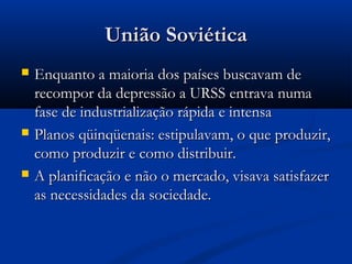 União SoviéticaUnião Soviética
 Enquanto a maioria dos países buscavam deEnquanto a maioria dos países buscavam de
recompor da depressão a URSS entrava numarecompor da depressão a URSS entrava numa
fase de industrialização rápida e intensafase de industrialização rápida e intensa
 Planos qüinqüenais: estipulavam, o que produzir,Planos qüinqüenais: estipulavam, o que produzir,
como produzir e como distribuir.como produzir e como distribuir.
 A planificação e não o mercado, visava satisfazerA planificação e não o mercado, visava satisfazer
as necessidades da sociedade.as necessidades da sociedade.
 