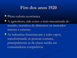 Fim dos anos 1920Fim dos anos 1920
 Plena euforia econômicaPlena euforia econômica
 A agricultura, tida como a mais mecanizada doA agricultura, tida como a mais mecanizada do
mundo, inundava de alimentos os mercadosmundo, inundava de alimentos os mercados
interno e externo.interno e externo.
 As industrias funcionavam a todo vapor,As industrias funcionavam a todo vapor,
transformando as pessoas comuns,transformando as pessoas comuns,
principalmente as de classe média emprincipalmente as de classe média em
consumidoras compulsivasconsumidoras compulsivas
 