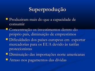 SuperproduçãoSuperprodução
 Produziram mais do que a capacidade deProduziram mais do que a capacidade de
consumirconsumir
 Concentração os investimentos dentro doConcentração os investimentos dentro do
próprio país, diminuição de emprestimospróprio país, diminuição de emprestimos
 Dificuldades dos países europeus em exportarDificuldades dos países europeus em exportar
mercadorias para os EUA devido às tarifasmercadorias para os EUA devido às tarifas
protecionistasprotecionistas
 Diminuição das importações norte americanasDiminuição das importações norte americanas
 Atraso nos pagamentos das dívidasAtraso nos pagamentos das dívidas
 