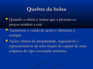 Quebra da bolsaQuebra da bolsa
 Quando a oferta é maior que a procura osQuando a oferta é maior que a procura os
preços tendem a cairpreços tendem a cair
 Aumentou a venda de ações e diminuiu aAumentou a venda de ações e diminuiu a
compracompra
 Ações: títulos de propriedade, negociáveis eAções: títulos de propriedade, negociáveis e
representativos de uma fração do capital de umarepresentativos de uma fração do capital de uma
empresa do tipo sociedade anônimaempresa do tipo sociedade anônima
 