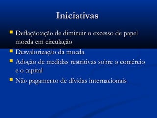 IniciativasIniciativas
 Deflação:ação de diminuir o excesso de papelDeflação:ação de diminuir o excesso de papel
moeda em circulaçãomoeda em circulação
 Desvalorização da moedaDesvalorização da moeda
 Adoção de medidas restritivas sobre o comércioAdoção de medidas restritivas sobre o comércio
e o capitale o capital
 Não pagamento de dívidas internacionaisNão pagamento de dívidas internacionais
 