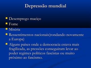 Depressão mundialDepressão mundial
 Desemprego maciçoDesemprego maciço
 FomeFome
 MisériaMiséria
 Ressentimentos nacionais(rondando novamenteRessentimentos nacionais(rondando novamente
a Europa)a Europa)
 Alguns países onde a democracia estava maisAlguns países onde a democracia estava mais
fragilizada, as pressões conseguiram levar aofragilizada, as pressões conseguiram levar ao
poder regimes políticos fascistas ou muitopoder regimes políticos fascistas ou muito
próximo ao fascismo.próximo ao fascismo.
 