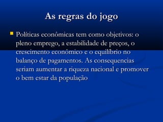 As regras do jogoAs regras do jogo
 Políticas econômicas tem como objetivos: oPolíticas econômicas tem como objetivos: o
pleno emprego, a estabilidade de preços, opleno emprego, a estabilidade de preços, o
crescimento econômico e o equilíbrio nocrescimento econômico e o equilíbrio no
balanço de pagamentos. As consequenciasbalanço de pagamentos. As consequencias
seriam aumentar a riqueza nacional e promoverseriam aumentar a riqueza nacional e promover
o bem estar da populaçãoo bem estar da população
 