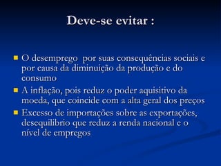 Deve-se evitar : O desemprego  por suas consequências sociais e por causa da diminuição da produção e do consumo A inflação, pois reduz o poder aquisitivo da moeda, que coincide com a alta geral dos preços Excesso de importações sobre as exportações, desequilibrio que reduz a renda nacional e o nível de empregos 