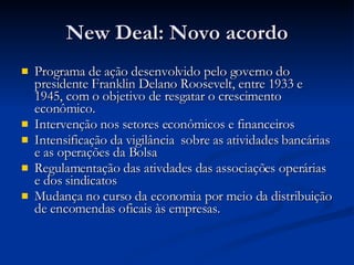 New Deal: Novo acordo Programa de ação desenvolvido pelo governo do presidente Franklin Delano Roosevelt, entre 1933 e 1945, com o objetivo de resgatar o crescimento econômico. Intervenção nos setores econômicos e financeiros Intensificação da vigilância  sobre as atividades bancárias e as operações da Bolsa Regulamentação das ativdades das associações operárias e dos sindicatos Mudança no curso da economia por meio da distribuição de encomendas oficais às empresas. 