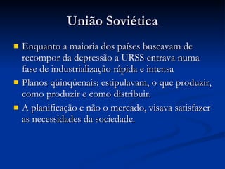 União Soviética Enquanto a maioria dos países buscavam de recompor da depressão a URSS entrava numa fase de industrialização rápida e intensa Planos qüinqüenais: estipulavam, o que produzir, como produzir e como distribuir. A planificação e não o mercado, visava satisfazer as necessidades da sociedade. 