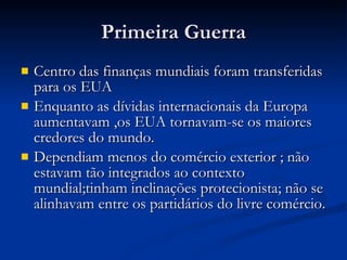 Primeira Guerra Centro das finanças mundiais foram transferidas para os EUA Enquanto as dívidas internacionais da Europa aumentavam ,os EUA tornavam-se os maiores credores do mundo. Dependiam menos do comércio exterior ; não estavam tão integrados ao contexto mundial;tinham inclinações protecionista; não se alinhavam entre os partidários do livre comércio. 