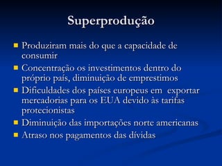 Superprodução Produziram mais do que a capacidade de consumir Concentração os investimentos dentro do próprio país, diminuição de emprestimos Dificuldades dos países europeus em  exportar mercadorias para os EUA devido às tarifas protecionistas Diminuição das importações norte americanas Atraso nos pagamentos das dívidas 