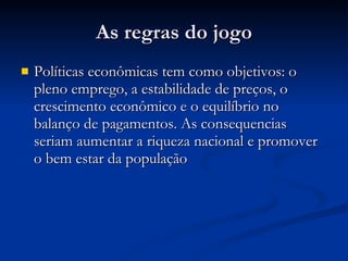As regras do jogo Políticas econômicas tem como objetivos: o pleno emprego, a estabilidade de preços, o crescimento econômico e o equilíbrio no balanço de pagamentos. As consequencias seriam aumentar a riqueza nacional e promover o bem estar da população 