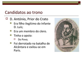 Candidatos ao trono
 D. António, Prior do Crato
 Era filho ilegítimo do Infante
D. Luís;
 Era um membro do clero.
 Tinha o apoio:
 Do Povo;
 Foi derrotado na batalha de
Alcântara e exilou-se em
Paris.
 