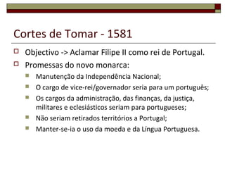 Cortes de Tomar - 1581
 Objectivo -> Aclamar Filipe II como rei de Portugal.
 Promessas do novo monarca:
 Manutenção da Independência Nacional;
 O cargo de vice-rei/governador seria para um português;
 Os cargos da administração, das finanças, da justiça,
militares e eclesiásticos seriam para portugueses;
 Não seriam retirados territórios a Portugal;
 Manter-se-ia o uso da moeda e da Língua Portuguesa.
 