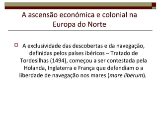 A ascensão económica e colonial na
Europa do Norte
 A exclusividade das descobertas e da navegação,
definidas pelos países ibéricos – Tratado de
Tordesilhas (1494), começou a ser contestada pela
Holanda, Inglaterra e França que defendiam o a
liberdade de navegação nos mares (mare liberum).
 