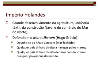 Império Holandês
 Grande desenvolvimento da agricultura, indústria
têxtil, da construção Naval e do comércio do Mar
do Norte;
 Defendiam o Mare Liberum (Hugo Grócio)
 Opunha-se ao Mare Clausum (mar fechado)
 Qualquer país tinha o direito a navegar pelos mares;
 Qualquer país tinha o direito de fazer comércio com
qualquer povo/zona do mundo.
 