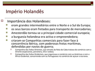Império Holandês
 Importância dos Holandeses:
 eram grandes intermediários entre o Norte e o Sul da Europa;
 os seus barcos eram fretados para transporte de mercadorias;
 Amesterdão tornou-se a principal cidade comercial europeia;
 a burguesia holandesa era activa e empreendedora;
 criaram-se Companhias comerciais para fazer face à
concorrência ibérica, com poderosas frotas marítimas,
defendidas por navios de guerra;
 Companhia das Índias Orientais, que através da Rota do Cabo tratava do comércio com o
Oriente (especiarias, porcelana, chá e sedas);
 Companhia das Índias Ocidentais, que organizava o comércio com as Américas e com a
África Ocidental, concorrendo com os Portugueses no comércio de açúcar e escravos.
 