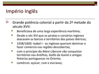 Império Inglês
 Grande potência colonial a partir da 2ª metade do
século XVII:
 Beneficiava de uma larga experiência marítima;
 Desde o séc XVI que os piratas e corsários ingleses
atacavam os barcos e territórios dos países ibéricos;
 1558/1603: Isabel I - os ingleses queriam dominar e
fazer comércio nas regiões descobertas;
 com o princípio do Mare Liberum vão conquistar
territórios nas Antilhas, Golfo da Guiné e antigas
feitorias portuguesas no Oriente;
 comércio: açúcar, rum e escravos;
 