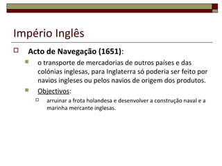 Império Inglês
 Acto de Navegação (1651):
 o transporte de mercadorias de outros países e das
colónias inglesas, para Inglaterra só poderia ser feito por
navios ingleses ou pelos navios de origem dos produtos.
 Objectivos:
 arruinar a frota holandesa e desenvolver a construção naval e a
marinha mercante inglesas.
 
