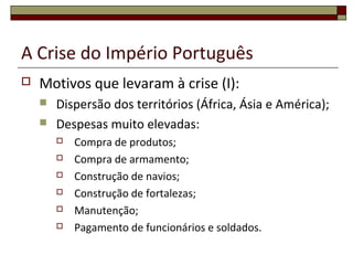 A Crise do Império Português
 Motivos que levaram à crise (I):
 Dispersão dos territórios (África, Ásia e América);
 Despesas muito elevadas:
 Compra de produtos;
 Compra de armamento;
 Construção de navios;
 Construção de fortalezas;
 Manutenção;
 Pagamento de funcionários e soldados.
 