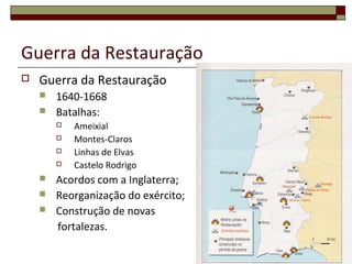 Guerra da Restauração
 Guerra da Restauração
 1640-1668
 Batalhas:
 Ameixial
 Montes-Claros
 Linhas de Elvas
 Castelo Rodrigo
 Acordos com a Inglaterra;
 Reorganização do exército;
 Construção de novas
fortalezas.
 