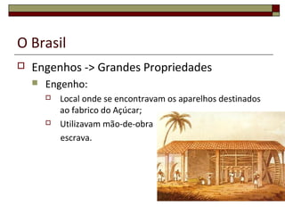 O Brasil
 Engenhos -> Grandes Propriedades
 Engenho:
 Local onde se encontravam os aparelhos destinados
ao fabrico do Açúcar;
 Utilizavam mão-de-obra
escrava.
 