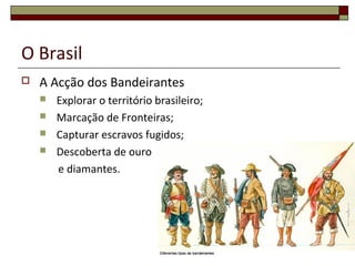 O Brasil
 A Acção dos Bandeirantes
 Explorar o território brasileiro;
 Marcação de Fronteiras;
 Capturar escravos fugidos;
 Descoberta de ouro
e diamantes.
 