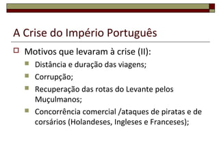 A Crise do Império Português
 Motivos que levaram à crise (II):
 Distância e duração das viagens;
 Corrupção;
 Recuperação das rotas do Levante pelos
Muçulmanos;
 Concorrência comercial /ataques de piratas e de
corsários (Holandeses, Ingleses e Franceses);
 