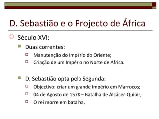 D. Sebastião e o Projecto de África
 Século XVI:
 Duas correntes:
 Manutenção do Império do Oriente;
 Criação de um Império no Norte de África.
 D. Sebastião opta pela Segunda:
 Objectivo: criar um grande Império em Marrocos;
 04 de Agosto de 1578 – Batalha de Álcácer-Quibir;
 O rei morre em batalha.
 
