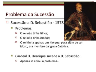 Problema da Sucessão
 Sucessão a D. Sebastião - 1578
 Problemas:
 O rei não tinha filhos;
 O rei não tinha irmãos;
 O rei tinha apenas um tio que, para além de ser
idoso, era membro da Igreja Católica.
 Cardeal D. Henrique sucede a D. Sebastião.
 Apenas se adiou o problema…
 