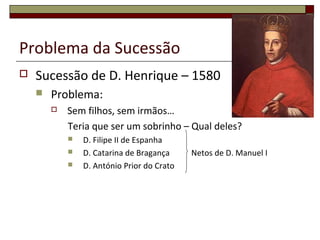 Problema da Sucessão
 Sucessão de D. Henrique – 1580
 Problema:
 Sem filhos, sem irmãos…
Teria que ser um sobrinho – Qual deles?
 D. Filipe II de Espanha
 D. Catarina de Bragança Netos de D. Manuel I
 D. António Prior do Crato
 