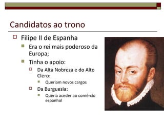 Candidatos ao trono
 Filipe II de Espanha
 Era o rei mais poderoso da
Europa;
 Tinha o apoio:
 Da Alta Nobreza e do Alto
Clero:
 Queriam novos cargos
 Da Burguesia:
 Queria aceder ao comércio
espanhol
 