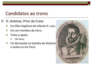 Candidatos ao trono D. António, Prior do Crato Era filho ilegítimo do Infante D. Luís; Era um membro do clero. Tinha o apoio: Do Povo; Foi derrotado na batalha de Alcântara e exilou-se em Paris. 