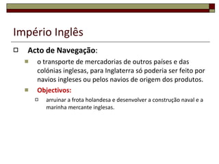 Império Inglês Acto de Navegação : o transporte de mercadorias de outros países e das colónias inglesas, para Inglaterra só poderia ser feito por navios ingleses ou pelos navios de origem dos produtos.  Objectivos:  arruinar a frota holandesa e desenvolver a construção naval e a marinha mercante inglesas. 
