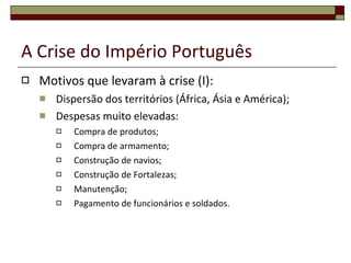 A Crise do Império Português Motivos que levaram à crise (I): Dispersão dos territórios (África, Ásia e América); Despesas muito elevadas: Compra de produtos; Compra de armamento; Construção de navios; Construção de Fortalezas; Manutenção; Pagamento de funcionários e soldados. 