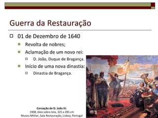 Guerra da Restauração 01 de Dezembro de 1640 Revolta de nobres; Aclamação de um novo rei: D. João, Duque de Bragança. Início de uma nova dinastia: Dinastia de Bragança. Coroação de D. João IV. 1908, óleo sobre tela, 325 x 285 cm Museu Militar, Sala Restauração, Lisboa, Portugal 