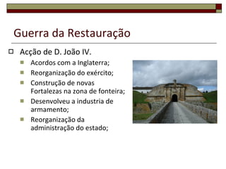 Guerra da Restauração Acção de D. João IV. Acordos com a Inglaterra; Reorganização do exército; Construção de novas Fortalezas na zona de fonteira; Desenvolveu a industria de armamento; Reorganização da administração do estado; 