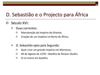 D. Sebastião e o Projecto para África Século XVI: Duas correntes: Manutenção do Império do Oriente; Criação de um Império no Norte de África. D. Sebastião opta pela Segunda: Quer criar um grande Império em Marrocos; 04 de Agosto de 1578 – Batalha de Álcácer-Quibir; O rei morre em batalha. 