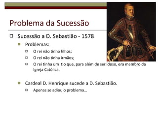Problema da Sucessão  Sucessão a D. Sebastião - 1578 Problemas: O rei não tinha filhos; O rei não tinha irmãos; O rei tinha um  tio que, para além de ser idoso, era membro da Igreja Católica. Cardeal D. Henrique sucede a D. Sebastião. Apenas se adiou o problema… 