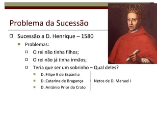 Problema da Sucessão Sucessão a D. Henrique – 1580 Problemas: O rei não tinha filhos; O rei não já tinha irmãos; Teria que ser um sobrinho – Qual deles? D. Filipe II de Espanha D. Catarina de Bragança   Netos de D. Manuel I D. António Prior do Crato 