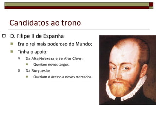 Candidatos ao trono D. Filipe II de Espanha Era o rei mais poderoso do Mundo; Tinha o apoio: Da Alta Nobreza e do Alto Clero: Queriam novos cargos Da Burguesia: Queriam o acesso a novos mercados 