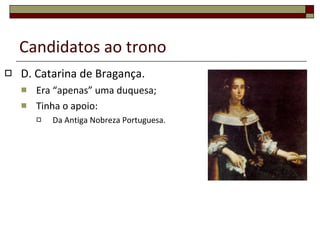 Candidatos ao trono D. Catarina de Bragança. Era “apenas” uma duquesa; Tinha o apoio: Da Antiga Nobreza Portuguesa. 