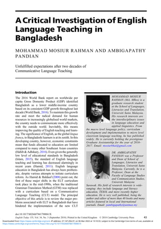ACritical Investigation of English
Language Teaching in
Bangladesh
MOHAMMAD MOSIUR RAHMAN AND AMBIGAPATHY
PANDIAN
Unfulfilled expectations after two decades of
Communicative Language Teaching
Introduction
The 2016 World Bank report on worldwide per
capita Gross Domestic Product (GDP) identified
Bangladesh as a lower middle-income country
based on its consistent GDP growth throughout last
decade (World Bank, 2016). To maintain this growth
rate and meet the radical demand for human
resources in increasingly globalised world markets,
the country needs to communicate more effectively
with the outside world. Inevitably, this means
improving the quality of English teaching and learn-
ing. The significance of English, as the global lingua
franca, to Bangladeshi learners is at its zenith. In this
developing country, however, economic constraints
mean that funds allocated to education are limited
compared to many other Southeast Asian countries
(Habib & Adhikary, 2016). Even given the generally
low level of educational standards in Bangladesh
(Islam, 2015), the standard of English language
teaching and learning has decreased alarmingly in
recent years (Hamid, 2011). English language
education in Bangladesh has always been problem-
atic, despite various attempts to initiate curriculum
reform. As Hamid & Baldauf (2008) point out, the
first of these major shifts in the ELT curriculum
took place in the mid-1990s, when the traditional
Grammar-Translation Method (GTM) was replaced
with a curriculum based on a Communicative
Language Teaching (CLT) model. The principal
objective of this article is to review the major pro-
blems associated with ELT in Bangladesh that have
hindered the implementation of the new CLT
MOHAMMAD MOSIUR
RAHMAN (MA, MRes) is a
graduate research student
at the School of Languages,
Literacies and Translation,
Universiti Sains Malaysia.
His research interests are
the interdisciplinary issues
in language education and
applied linguistics. From
the macro level language policy, curriculum
development and implementation to micro level
classroom language teaching, he has published
widely. He is currently holding the prestigious
Graduate Assistantship for the year of 2016–
2017. Email: mosiurbhai@gmail.com
DR. AMBIGAPATHY
PANDIAN was a Professor
and Dean of School of
Languages, Literacies and
Translation, Universiti Sains
Malaysia. Currently, he is a
Professor, Dean at the
Faculty of Language Studies
and Communication Studies,
Universiti Malaysia
Sarawak. His field of research interests is wide-
ranging: they include language and literacy
education, TESOL and more recently higher
education. He is very well published, being the
author and editor of more than 40 books and many
articles featured in local and International
journals. Email: pambigapathy@unimas.my
doi:10.1017/S026607841700061X
English Today 135, Vol. 34, No. 3 (September 2018). Printed in the United Kingdom © 2018 Cambridge University Press 43
https://www.cambridge.org/core/terms. https://doi.org/10.1017/S026607841700061X
Downloaded from https://www.cambridge.org/core. IP address: 27.147.204.37, on 06 Mar 2022 at 13:10:33, subject to the Cambridge Core terms of use, available at
 