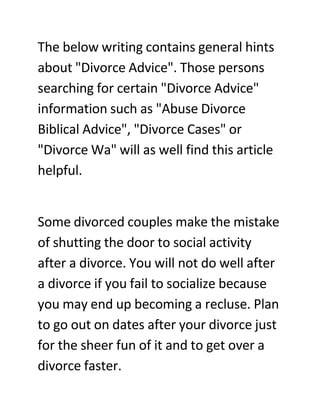 The below writing contains general hints
about quot;Divorce Advicequot;. Those persons
searching for certain quot;Divorce Advicequot;
information such as quot;Abuse Divorce
Biblical Advicequot;, quot;Divorce Casesquot; or
quot;Divorce Waquot; will as well find this article
helpful.


Some divorced couples make the mistake
of shutting the door to social activity
after a divorce. You will not do well after
a divorce if you fail to socialize because
you may end up becoming a recluse. Plan
to go out on dates after your divorce just
for the sheer fun of it and to get over a
divorce faster.
 