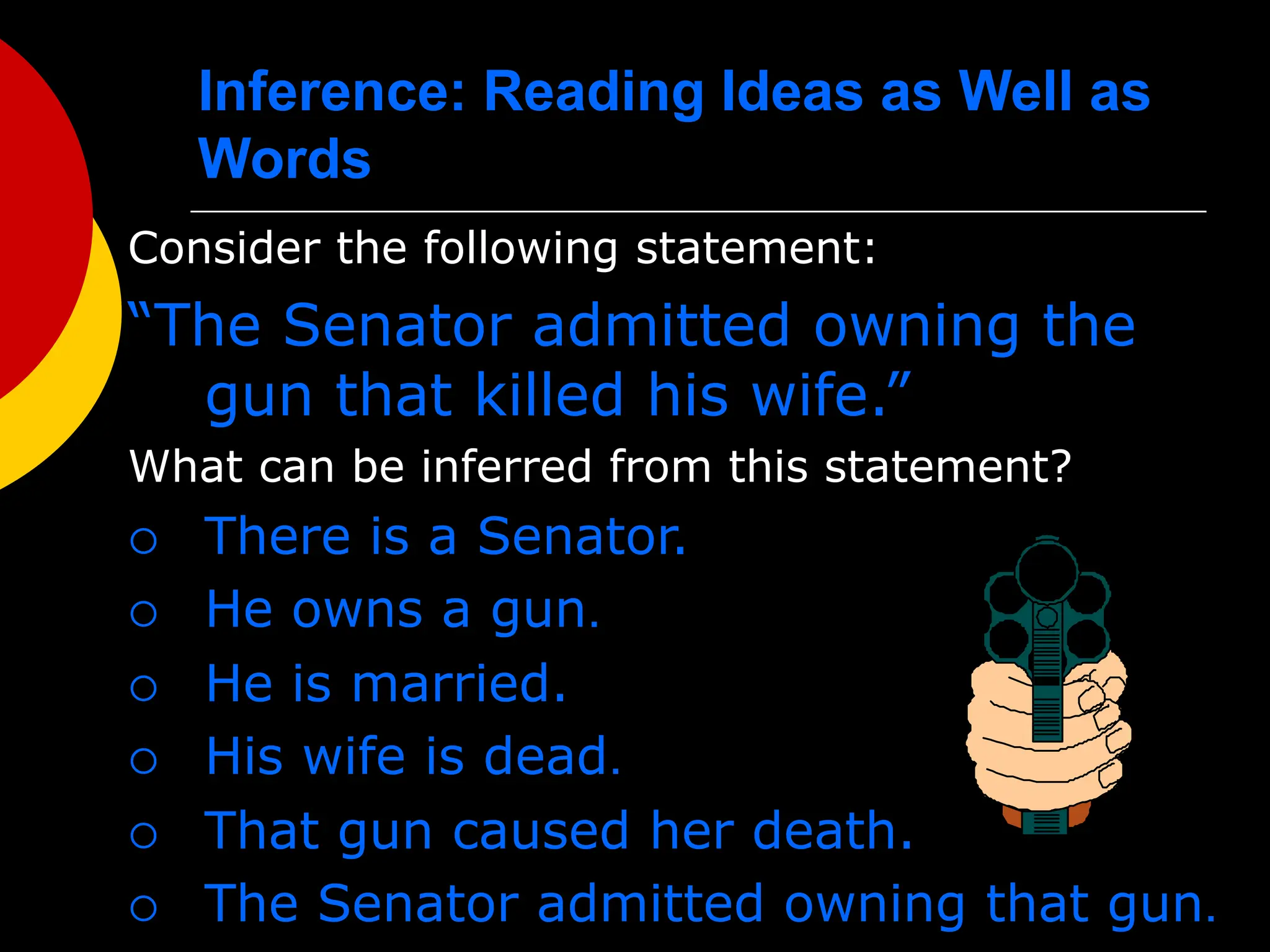 Inference: Reading Ideas as Well as
Words
Consider the following statement:
“The Senator admitted owning the
gun that killed his wife.”
What can be inferred from this statement?
 There is a Senator.
 He owns a gun.
 He is married.
 His wife is dead.
 That gun caused her death.
 The Senator admitted owning that gun.
 